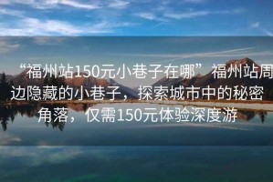 “福州站150元小巷子在哪”福州站周邊隱藏的小巷子，探索城市中的秘密角落，僅需150元體驗深度游