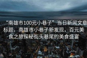 “南雄市100元小巷子”當日新聞文章標題，南雄市小巷子新發(fā)現，百元美食之旅探秘街頭巷尾的美食盛宴