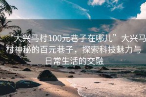 “大興馬村100元巷子在哪兒”大興馬村神秘的百元巷子，探索科技魅力與日常生活的交融