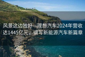 風(fēng)景這邊獨好—理想汽車(chē)2024年營(yíng)收達1445億元，譜寫(xiě)新能源汽車(chē)新篇章