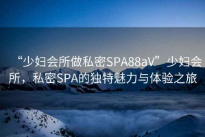 “少婦會(huì )所做私密SPA88aV”少婦會(huì )所，私密SPA的獨特魅力與體驗之旅