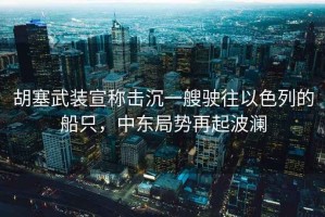胡塞武裝宣稱(chēng)擊沉一艘駛往以色列的船只，中東局勢再起波瀾