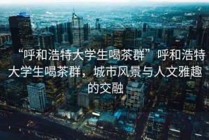 “呼和浩特大學(xué)生喝茶群”呼和浩特大學(xué)生喝茶群，城市風(fēng)景與人文雅趣的交融