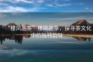 “樓鳳品茶”樓鳳品茶，探尋茶文化中的獨特韻味