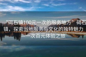 “碣石鎮100元一次的服務(wù)地方”碣石鎮，探索當地服務(wù)與文化的獨特魅力—一次百元體驗之旅