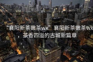 “襄陽(yáng)新茶嫩茶wx”襄陽(yáng)新茶嫩茶wx，茶香四溢的古城新篇章