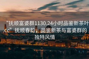 “撫順富婆群1130.24小時(shí)品鑒新茶葉.cc”撫順春韻，品鑒新茶與富婆群的獨特風(fēng)情