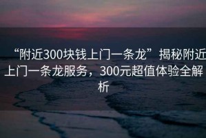“附近300塊錢(qián)上門(mén)一條龍”揭秘附近上門(mén)一條龍服務(wù)，300元超值體驗全解析