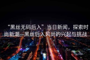 “黑絲無(wú)碼后入”當日新聞，探索時(shí)尚新潮—黑絲后入風(fēng)尚的興起與挑戰