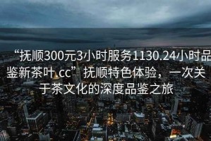 “撫順300元3小時(shí)服務(wù)1130.24小時(shí)品鑒新茶葉.cc”撫順特色體驗，一次關(guān)于茶文化的深度品鑒之旅
