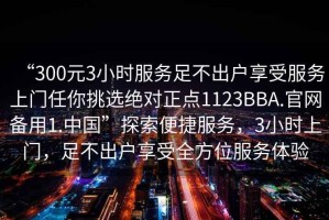 “300元3小時(shí)服務(wù)足不出戶(hù)享受服務(wù)上門(mén)任你挑選絕對正點(diǎn)1123BBA.官網(wǎng)備用1.中國”探索便捷服務(wù)，3小時(shí)上門(mén)，足不出戶(hù)享受全方位服務(wù)體驗
