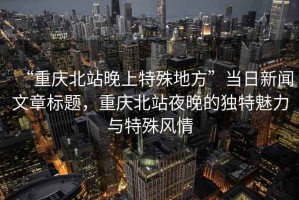 “重慶北站晚上特殊地方”當日新聞文章標題，重慶北站夜晚的獨特魅力與特殊風(fēng)情