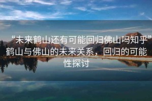 “未來(lái)鶴山還有可能回歸佛山嗎知乎”鶴山與佛山的未來(lái)關(guān)系，回歸的可能性探討