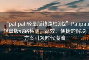 “palipali輕量版線(xiàn)路檢測2”P(pán)alipali輕量版線(xiàn)路檢測，高效、便捷的解決方案引領(lǐng)時(shí)代潮流