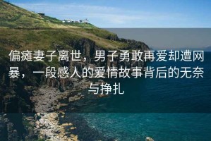 偏癱妻子離世，男子勇敢再愛(ài)卻遭網(wǎng)暴，一段感人的愛(ài)情故事背后的無(wú)奈與掙扎