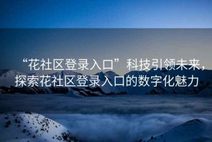 “花社區登錄入口”科技引領(lǐng)未來(lái)，探索花社區登錄入口的數字化魅力