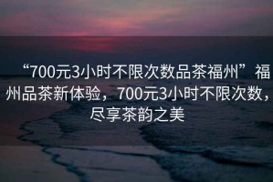 “700元3小時(shí)不限次數品茶福州”福州品茶新體驗，700元3小時(shí)不限次數，盡享茶韻之美
