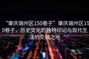 “肇慶端州區150巷子”肇慶端州區150巷子，歷史文化的獨特印記與現代生活的交融之地