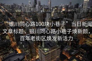 “銀川同心路100塊小巷子”當日新聞文章標題，銀川同心路小巷子煥新顏，百年老街區煥發(fā)新活力