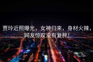 賈玲近照曝光，女神歸來(lái)，身材火辣，網(wǎng)友驚嘆沒(méi)有復胖！