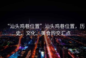 “汕頭雞巷位置”汕頭雞巷位置，歷史、文化、美食的交匯點(diǎn)