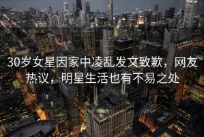 30歲女星因家中凌亂發(fā)文致歉，網(wǎng)友熱議，明星生活也有不易之處