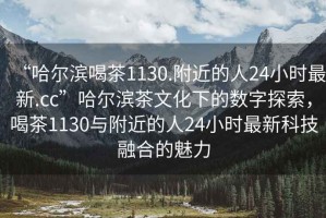 “哈爾濱喝茶1130.附近的人24小時(shí)最新.cc”哈爾濱茶文化下的數字探索，喝茶1130與附近的人24小時(shí)最新科技融合的魅力