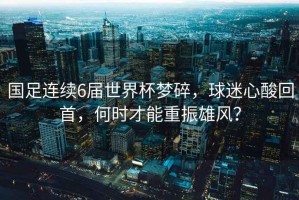 國足連續6屆世界杯夢(mèng)碎，球迷心酸回首，何時(shí)才能重振雄風(fēng)？