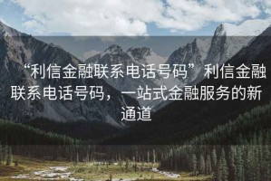 “利信金融聯(lián)系電話(huà)號碼”利信金融聯(lián)系電話(huà)號碼，一站式金融服務(wù)的新通道