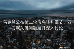 烏克蘭公布第二輪俄烏談判細節，雙方就關(guān)鍵問(wèn)題展開(kāi)深入討論