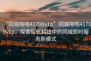 “同城啪啪41700v1p”同城啪啪41700v1p，探索現代科技中的同城即時(shí)服務(wù)新模式