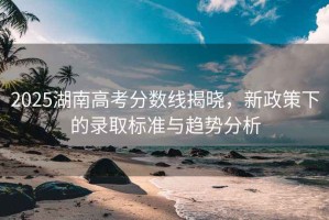 2025湖南高考分數線(xiàn)揭曉，新政策下的錄取標準與趨勢分析