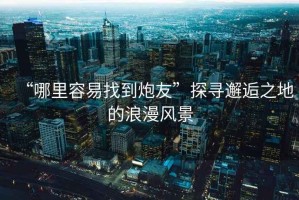 “哪里容易找到炮友”探尋邂逅之地的浪漫風(fēng)景