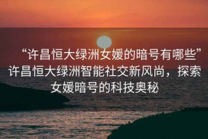 “許昌恒大綠洲女媛的暗號有哪些”許昌恒大綠洲智能社交新風(fēng)尚，探索女媛暗號的科技奧秘
