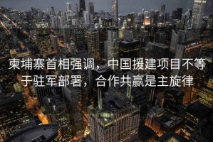 柬埔寨首相強調，中國援建項目不等于駐軍部署，合作共贏(yíng)是主旋律