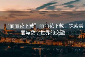 “麗麗花下載”麗麗花下載，探索美麗與數字世界的交融