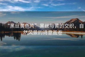 “黑絲黃色片”黑絲與黃的交織，自然風(fēng)景的詩(shī)意畫(huà)卷