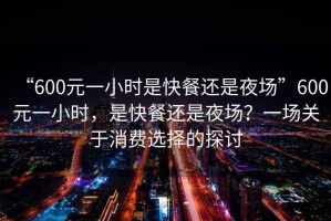 “600元一小時(shí)是快餐還是夜場(chǎng)”600元一小時(shí)，是快餐還是夜場(chǎng)？一場(chǎng)關(guān)于消費選擇的探討
