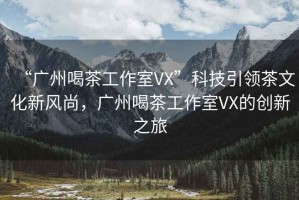 “廣州喝茶工作室VX”科技引領(lǐng)茶文化新風(fēng)尚，廣州喝茶工作室VX的創(chuàng  )新之旅