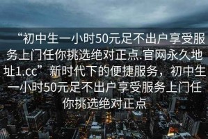 “初中生一小時(shí)50元足不出戶(hù)享受服務(wù)上門(mén)任你挑選絕對正點(diǎn).官網(wǎng)永久地址1.cc”新時(shí)代下的便捷服務(wù)，初中生一小時(shí)50元足不出戶(hù)享受服務(wù)上門(mén)任你挑選絕對正點(diǎn)