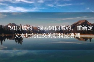 “91同城約”探索91同城約，重新定義本地化社交的新科技浪潮