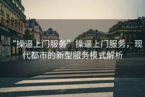 “操逼上門(mén)服務(wù)”操逼上門(mén)服務(wù)，現代都市的新型服務(wù)模式解析