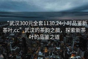 “武漢300元全套1130.24小時(shí)品鑒新茶葉.cc”武漢的茶韻之旅，探索新茶葉的品鑒之道