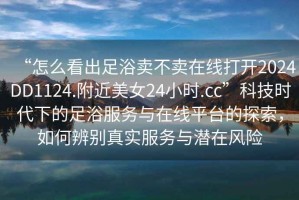 “怎么看出足浴賣(mài)不賣(mài)在線(xiàn)打開(kāi)2024DD1124.附近美女24小時(shí).cc”科技時(shí)代下的足浴服務(wù)與在線(xiàn)平臺的探索，如何辨別真實(shí)服務(wù)與潛在風(fēng)險