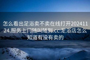 怎么看出足浴賣(mài)不賣(mài)在線(xiàn)打開(kāi)20241124.服務(wù)上門(mén)隨叫隨到.cc:足浴店怎么知道有沒(méi)有賣(mài)的