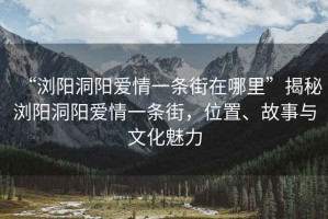“瀏陽(yáng)洞陽(yáng)愛(ài)情一條街在哪里”揭秘瀏陽(yáng)洞陽(yáng)愛(ài)情一條街，位置、故事與文化魅力