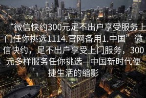 “微信快約300元足不出戶(hù)享受服務(wù)上門(mén)任你挑選1114.官網(wǎng)備用1.中國”微信快約，足不出戶(hù)享受上門(mén)服務(wù)，300元多樣服務(wù)任你挑選—中國新時(shí)代便捷生活的縮影