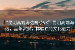 “昆明高端海選喝茶VX”昆明高端海選，品茶賞景，體驗獨特文化魅力
