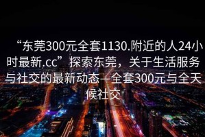 “東莞300元全套1130.附近的人24小時(shí)最新.cc”探索東莞，關(guān)于生活服務(wù)與社交的最新動(dòng)態(tài)—全套300元與全天候社交