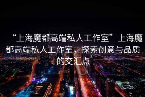 “上海魔都高端私人工作室”上海魔都高端私人工作室，探索創(chuàng  )意與品質(zhì)的交匯點(diǎn)